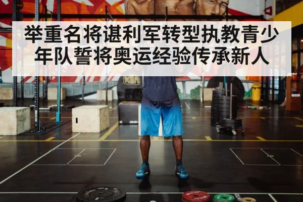 举重名将谌利军转型执教青少年队誓将奥运经验传承新人